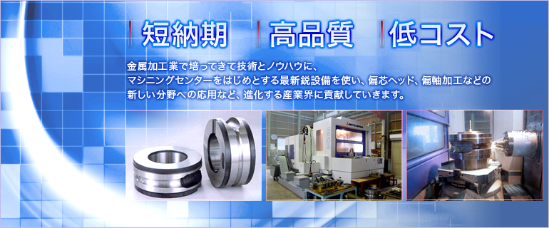 短納期 高品質 高品質　金属加工業で培ってきて技術とノウハウに、マシニングセンターをはじめとする最新鋭設備を使い、偏芯ヘッド、偏軸加工などの新しい分野への応用など、進化する産業界に貢献していきます。